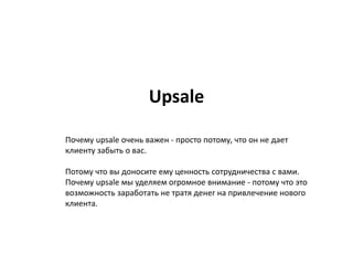 Upsale
Почему upsale очень важен - просто потому, что он не дает
клиенту забыть о вас.
Потому что вы доносите ему ценность сотрудничества с вами.
Почему upsale мы уделяем огромное внимание - потому что это
возможность заработать не тратя денег на привлечение нового
клиента.
 