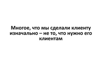 Многое, что мы сделали клиенту
изначально – не то, что нужно его
клиентам
 