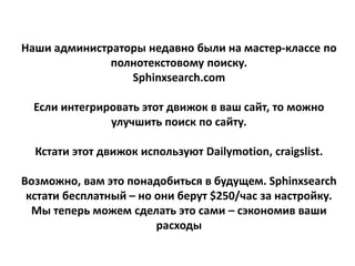 Наши администраторы недавно были на мастер-классе по
полнотекстовому поиску.
Sphinxsearch.com
Если интегрировать этот движок в ваш сайт, то можно
улучшить поиск по сайту.
Кстати этот движок используют Dailymotion, craigslist.
Возможно, вам это понадобиться в будущем. Sphinxsearch
кстати бесплатный – но они берут $250/час за настройку.
Мы теперь можем сделать это сами – сэкономив ваши
расходы
 