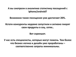 А вы смотрели в аналитике статистику посещений с
iphone/android?
Возможно такие посещения уже достигают 20%.
Кстати конкуренты недавно запустили и активно пиарят
свои продукты в соц. сетях..
Вот скриншот.
У нас есть специалисты, которые могут помочь. Тем более
что бизнес-логика и дизайн уже проработаны –
соответственно затраты минимальны.
 