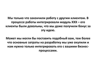 Мы только что закончили работу с другим клиентом. В
процессе работы интегрировали модуль ХХХ – его
клиенты были довольны, что мы даже получили бонус за
эту идею.
Может мы могли бы поставить подобный вам, тем более
что основные затраты на разработку мы уже окупили и
нам нужно только интегрировать его с вашими бизнес-
процессами.
 