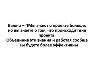 Важно – ПМы знают о проекте больше,
но вы знаете о том, что происходит вне
проекта.
Объединив эти знания и работая сообща
– вы будете более эффективны
 