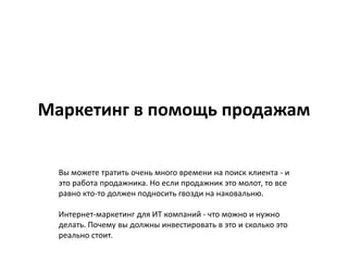 Маркетинг в помощь продажам
Вы можете тратить очень много времени на поиск клиента - и
это работа продажника. Но если продажник это молот, то все
равно кто-то должен подносить гвозди на наковальню.
Интернет-маркетинг для ИТ компаний - что можно и нужно
делать. Почему вы должны инвестировать в это и сколько это
реально стоит.
 