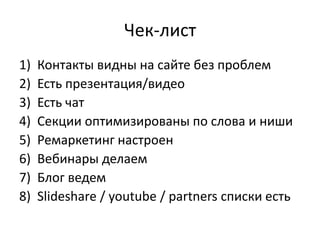 Чек-лист
1) Контакты видны на сайте без проблем
2) Есть презентация/видео
3) Есть чат
4) Секции оптимизированы по слова и ниши
5) Ремаркетинг настроен
6) Вебинары делаем
7) Блог ведем
8) Slideshare / youtube / partners списки есть
 
