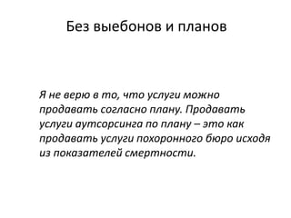 Без выебонов и планов
Я не верю в то, что услуги можно
продавать согласно плану. Продавать
услуги аутсорсинга по плану – это как
продавать услуги похоронного бюро исходя
из показателей смертности.
 