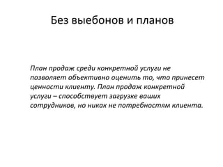 Без выебонов и планов
План продаж среди конкретной услуги не
позволяет объективно оценить то, что принесет
ценности клиенту. План продаж конкретной
услуги – способствует загрузке ваших
сотрудников, но никак не потребностям клиента.
 