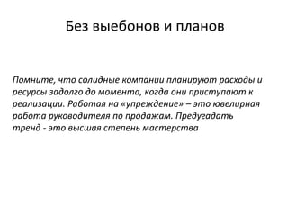 Без выебонов и планов
Помните, что солидные компании планируют расходы и
ресурсы задолго до момента, когда они приступают к
реализации. Работая на «упреждение» – это ювелирная
работа руководителя по продажам. Предугадать
тренд - это высшая степень мастерства
 