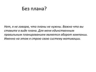 Без плана?
Нет, я не говорю, что планы не нужны. Важно что вы
ставите в виде плана. Для меня единственным
правильным планированием является оборот компании.
Именно на этом я строю свою систему мотивации.
 