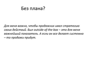 Без плана?
Для меня важно, чтобы продажник имел стратегию
своих действий. Был outside-of-the-box – это для меня
важнейший показатель. А если он все делает системно
– то продажи придут.
 