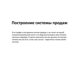 Построение системы продаж
Я не профи в построении систем продаж, я не читал ни одной
специализированной книги и не буду рассказывать вам никаких
научных подходов. Я просто расскажу как мы делаем это внутри -
покажу все как есть. Если у вас лучше - поделитесь потом своим
опытом.
 