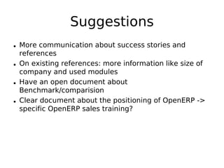 Suggestions
• More communication about success stories and
  references
• On existing references: more information like size of
  company and used modules
• Have an open document about
  Benchmark/comparision
• Clear document about the positioning of OpenERP ->
  specific OpenERP sales training?
 