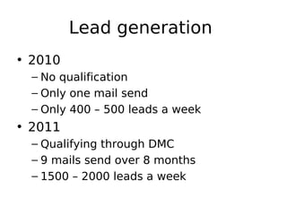 Lead generation
• 2010
 – No qualification
 – Only one mail send
 – Only 400 – 500 leads a week
• 2011
 – Qualifying through DMC
 – 9 mails send over 8 months
 – 1500 – 2000 leads a week
 