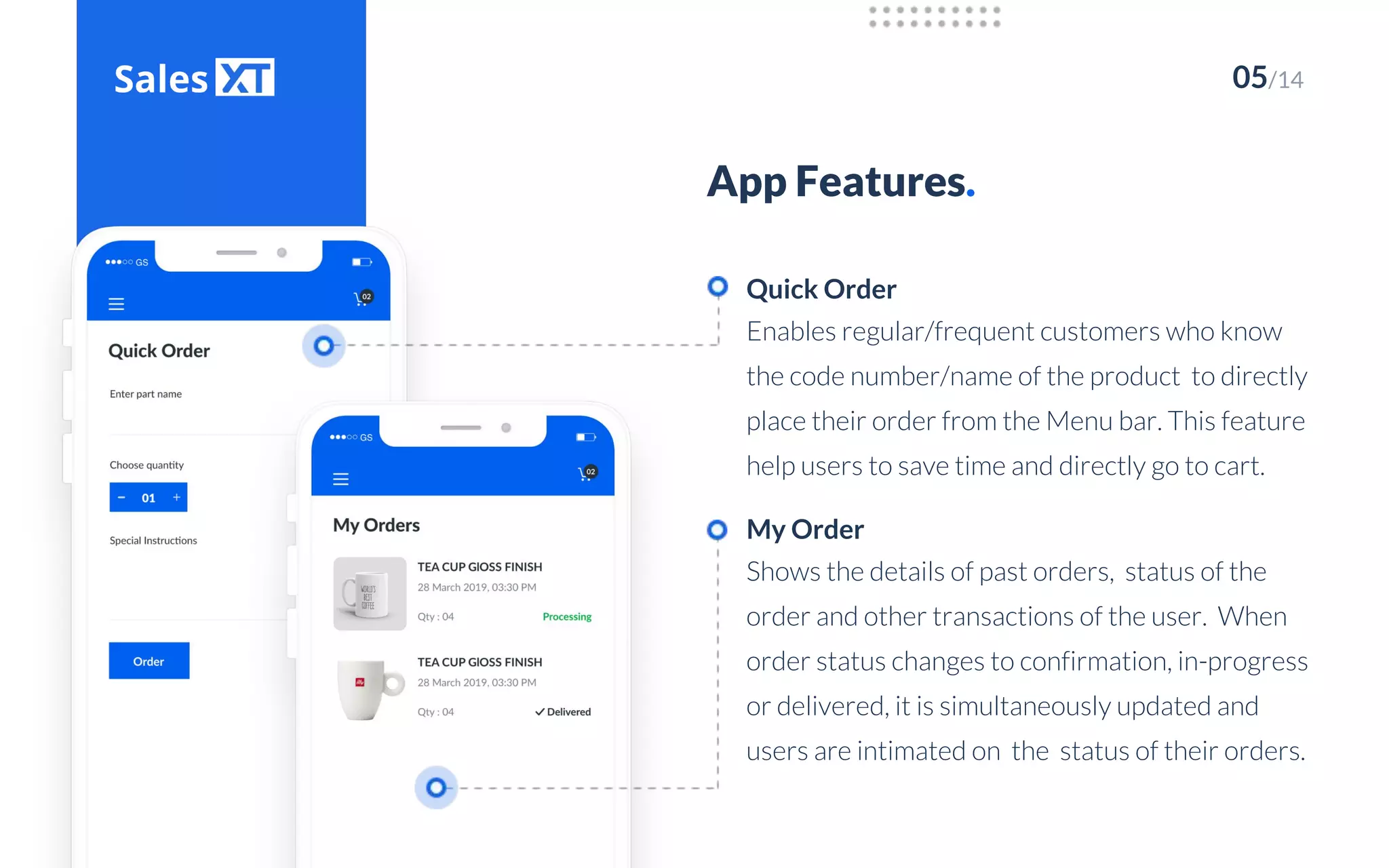 05/14
App Features.
Enables regular/frequent customers who know
the code number/name of the product to directly
place their order from the Menu bar. This feature
help users to save time and directly go to cart.
Quick Order
Shows the details of past orders, status of the
order and other transactions of the user. When
order status changes to confirmation, in-progress
or delivered, it is simultaneously updated and
users are intimated on the status of their orders.
My Order
 