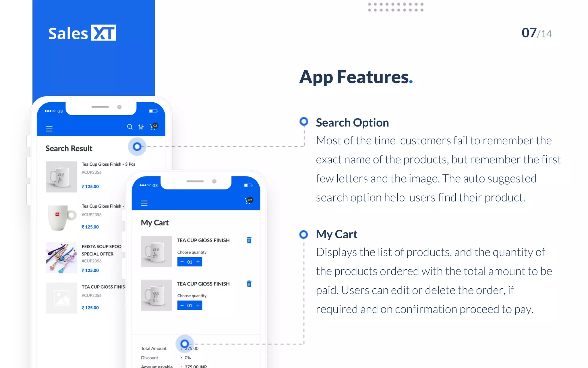 07/14
App Features.
Most of the time customers fail to remember the
exact name of the products, but remember the first
few letters and the image. The auto suggested
search option help users find their product.
Search Option
Displays the list of products, and the quantity of
the products ordered with the total amount to be
paid. Users can edit or delete the order, if
required and on confirmation proceed to pay.
My Cart
 