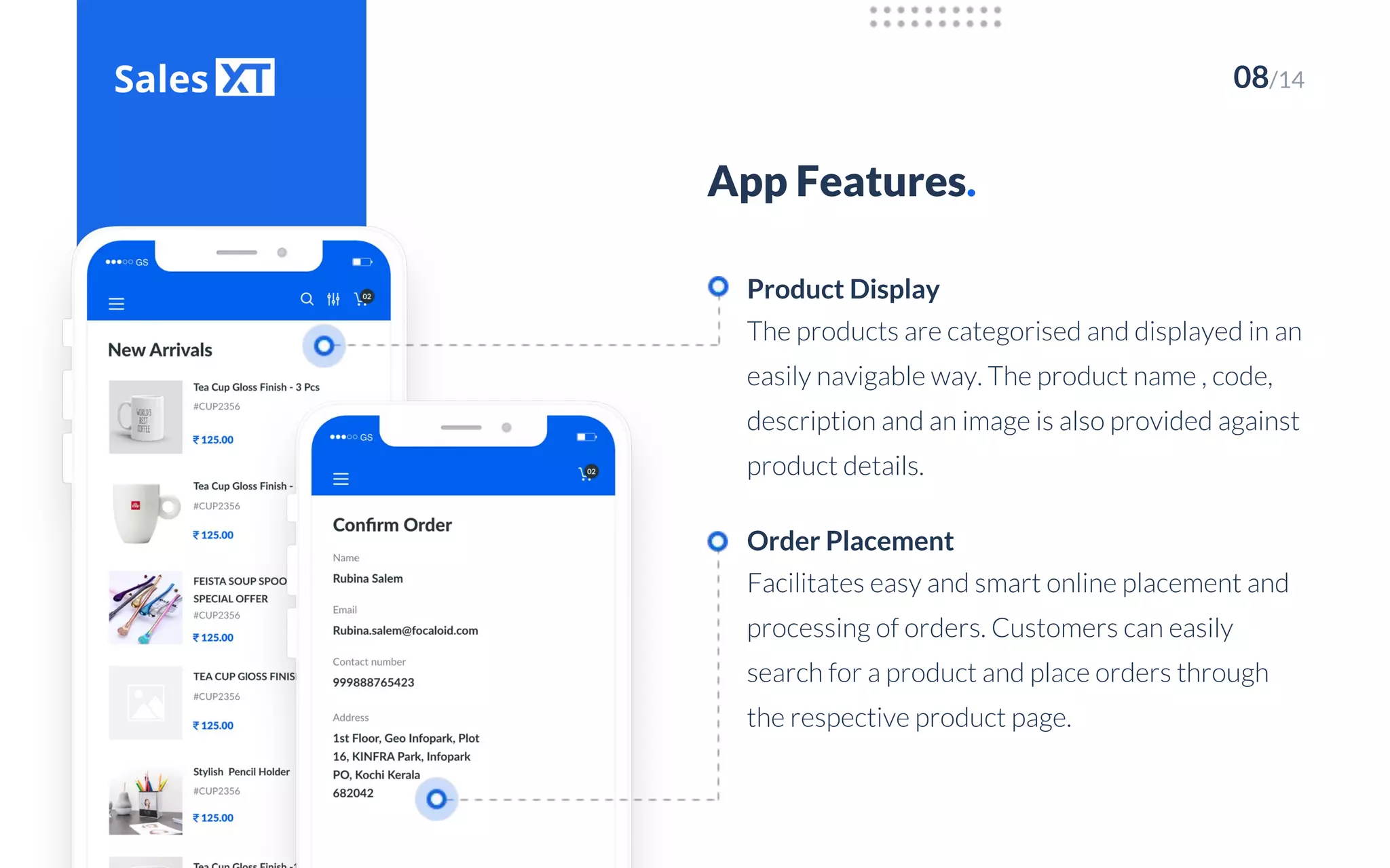 08/14
App Features.
The products are categorised and displayed in an
easily navigable way. The product name , code,
description and an image is also provided against
product details.
Product Display
Facilitates easy and smart online placement and
processing of orders. Customers can easily
search for a product and place orders through
the respective product page.
Order Placement
 