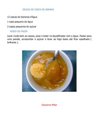GELEIA DE CASCA DE BANANA
12 cascas de bananas d’água
1 copo pequeno de água
2 copos pequenos de açúcar
MODO DE FAZER
Lavar muito bem as cascas, picar e bater no liquidificador com a água. Passar para
uma panela, acrescentar o açúcar e levar ao fogo baixo até ficar espelhado (
brilhante ).
Giovanna Milan
 