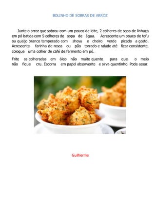 BOLINHO DE SOBRAS DE ARROZ
Junte o arroz que sobrou com um pouco de leite, 2 colheres de sopa de linhaça
em pó batida com 5 colheres de sopa de água. Acrescente um pouco de tofu
ou queijo branco temperado com shoyu e cheiro verde picado a gosto.
Acrescente farinha de rosca ou pão torrado e ralado até ficar consistente,
coloque uma colher de café de fermento em pó.
Frite as colheradas em óleo não muito quente para que o meio
não fique cru. Escorra em papel absorvente e sirva quentinho. Pode assar.
Guilherme
 