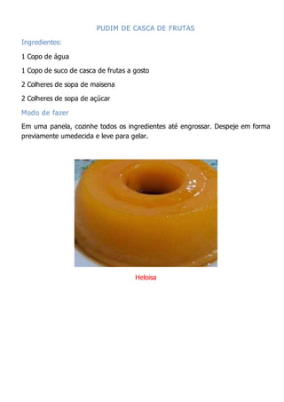 PUDIM DE CASCA DE FRUTAS
Ingredientes:
1 Copo de água
1 Copo de suco de casca de frutas a gosto
2 Colheres de sopa de maisena
2 Colheres de sopa de açúcar
Modo de fazer
Em uma panela, cozinhe todos os ingredientes até engrossar. Despeje em forma
previamente umedecida e leve para gelar.
Heloisa
 