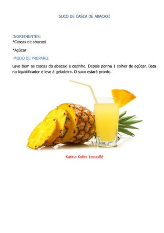 SUCO DE CASCA DE ABACAXI
INGREDIENTES:
*Cascas de abacaxi
*Açúcar
MODO DE PREPARO:
Lave bem as cascas do abacaxi e cozinhe. Depois ponha 1 colher de açúcar. Bata
no liquidificador e leve à geladeira. O suco estará pronto.
Karina Kolter Lecouflé
 