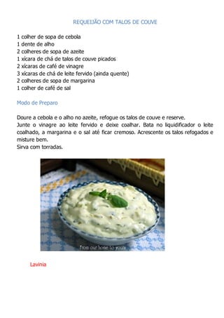 REQUEIJÃO COM TALOS DE COUVE
1 colher de sopa de cebola
1 dente de alho
2 colheres de sopa de azeite
1 xícara de chá de talos de couve picados
2 xícaras de café de vinagre
3 xícaras de chá de leite fervido (ainda quente)
2 colheres de sopa de margarina
1 colher de café de sal
Modo de Preparo
Doure a cebola e o alho no azeite, refogue os talos de couve e reserve.
Junte o vinagre ao leite fervido e deixe coalhar. Bata no liquidificador o leite
coalhado, a margarina e o sal até ficar cremoso. Acrescente os talos refogados e
misture bem.
Sirva com torradas.
Lavinia
 