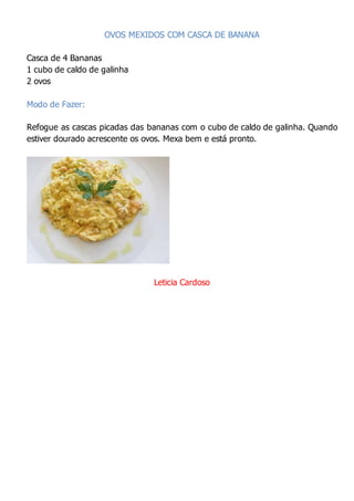 OVOS MEXIDOS COM CASCA DE BANANA
Casca de 4 Bananas
1 cubo de caldo de galinha
2 ovos
Modo de Fazer:
Refogue as cascas picadas das bananas com o cubo de caldo de galinha. Quando
estiver dourado acrescente os ovos. Mexa bem e está pronto.
Leticia Cardoso
 