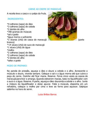 CARNE AO CREME DE MARACUJÁ
A receita leva a casca e a polpa da fruta.
INGREDIENTES:
*4 colheres (sopa) de óleo
*3 colheres (sopa) de cebola
*2 dentes de alho
*700 gramas de músculo
*sal a gosto
*água morna o suficiente
*3 xícaras (chá) de casca de maracujá (parte
branca)
*¹/4 xícara (chá) de suco de maracujá
*1 xícara (chá) de água
*molho
*2 colheres (sopa) de óleo
*2 colheres (sopa) de cebola
*2 dentes de alho
*salsa a gosto
MODO DE PREPARO:
Na panela de pressão, aqueça o óleo e doure a cebola e o alho. Acrescente o
músculo e doure, virando sempre. Coloque o sal e a água morna até que cubra a
peça de carne. Cozinhe até ficar macia. Reserve. Ferva cinco vezes as cascas de
maracujá para tirar o amargo. Quando estiverem macias, bata no liquidificador com
o suco e a água. Reserve. Á parte, aqueça o óleo dourando a cebola e o alho. Junte
a mistura do liquidificador e deixe apurar. Fatie o músculo, disponha em um
refratário, coloque o molho por cima e leve ao forno para aquecer. Salpique
salsinha na hora de servir.
Luiza Brittes Barros
 