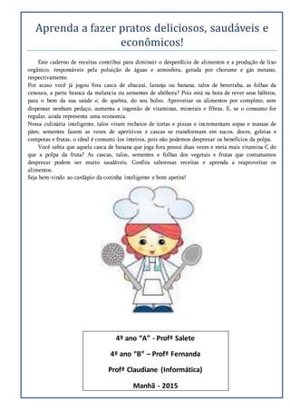 Aprenda a fazer pratos deliciosos, saudaveis e
economicos!
Este caderno de receitas contribui para diminuir o desperdício de alimentos e a produção de lixo
orgânico, responsáveis pela poluição de águas e atmosfera, gerada por chorume e gás metano,
respectivamente.
Por acaso você já jogou fora casca de abacaxi, laranja ou banana, talos de beterraba, as folhas da
cenoura, a parte branca da melancia ou sementes de abóbora? Pois está na hora de rever seus hábitos,
para o bem da sua saúde e, de quebra, do seu bolso. Aproveitar os alimentos por completo, sem
dispensar nenhum pedaço, aumenta a ingestão de vitaminas, minerais e fibras. E, se o consumo for
regular, ainda representa uma economia.
Nessa culinária inteligente, talos viram recheios de tortas e pizzas e incrementam sopas e massas de
pães; sementes fazem as vezes de aperitivos e cascas se transformam em sucos, doces, geleias e
compotas e frutas, o ideal é consumi-los inteiros, pois não podemos desprezar os benefícios da polpa.
Você sabia que aquela casca de banana que joga fora possui duas vezes e meia mais vitamina C do
que a polpa da fruta? As cascas, talos, sementes e folhas dos vegetais e frutas que costumamos
desprezar podem ser muito saudáveis. Confira saborosas receitas e aprenda a reaproveitar os
alimentos.
Seja bem-vindo ao cardápio da cozinha inteligente e bom apetite!
4º ano “A” - Profª Salete
4º ano “B” – Profª Fernanda
Profª Claudiane (Informática)
Manhã - 2015
 