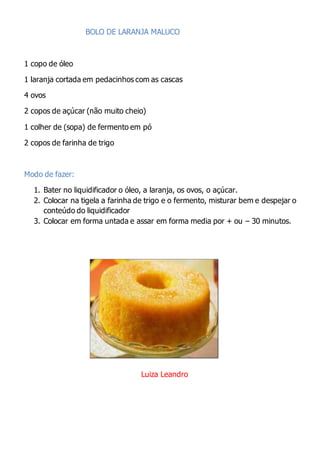 BOLO DE LARANJA MALUCO
1 copo de óleo
1 laranja cortada em pedacinhos com as cascas
4 ovos
2 copos de açúcar (não muito cheio)
1 colher de (sopa) de fermento em pó
2 copos de farinha de trigo
Modo de fazer:
1. Bater no liquidificador o óleo, a laranja, os ovos, o açúcar.
2. Colocar na tigela a farinha de trigo e o fermento, misturar bem e despejar o
conteúdo do liquidificador
3. Colocar em forma untada e assar em forma media por + ou – 30 minutos.
Luiza Leandro
 