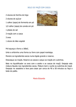 BOLO DE MAÇÃ COM CASCA
2 xícaras de farinha de trigo
2 xícaras de açúcar
1 colher (sopa) de fermento em pó
1/2 colher (sopa) de canela em pó
1 pitada de sal
3 maçãs com a casca
3 ovos
1 xícara de óleo vegetal
Pré-aqueça o forno a 180oC.
Unte e enfarinhe uma forma ou forre com papel manteiga.
Peneire os ingredientes secos numa tigela grande e reserve.
Descasque as maçãs. Reserve as cascas e pique as maçãs em cubinhos.
Bata no liquidificador os ovos com o azeite e as cascas de maçã. Despeje esta
mistura líquida nos ingredientes secos. Misture bem e junte os cubinhos de maçã.
Despeje na assadeira e leve para assar por cerca de 40 a 50 minutos ou faça o
teste do palito.
Maria Eduarda
 