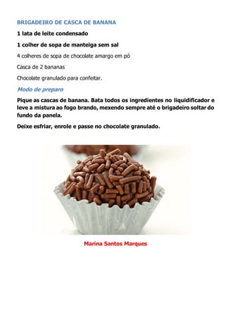 BRIGADEIRO DE CASCA DE BANANA
1 lata de leite condensado
1 colher de sopa de manteiga sem sal
4 colheres de sopa de chocolate amargo em pó
Casca de 2 bananas
Chocolate granulado para confeitar.
Modo de preparo
Pique as cascas de banana. Bata todos os ingredientes no liquidificador e
leve a mistura ao fogo brando, mexendo sempre até o brigadeiro soltar do
fundo da panela.
Deixe esfriar, enrole e passe no chocolate granulado.
Marina Santos Marques
 