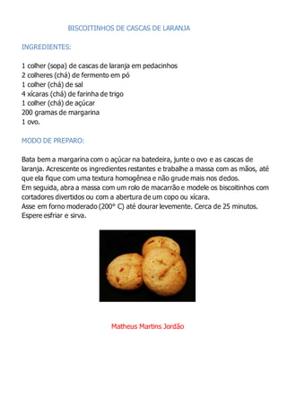 BISCOITINHOS DE CASCAS DE LARANJA
INGREDIENTES:
1 colher (sopa) de cascas de laranja em pedacinhos
2 colheres (chá) de fermento em pó
1 colher (chá) de sal
4 xícaras (chá) de farinha de trigo
1 colher (chá) de açúcar
200 gramas de margarina
1 ovo.
MODO DE PREPARO:
Bata bem a margarina com o açúcar na batedeira, junte o ovo e as cascas de
laranja. Acrescente os ingredientes restantes e trabalhe a massa com as mãos, até
que ela fique com uma textura homogênea e não grude mais nos dedos.
Em seguida, abra a massa com um rolo de macarrão e modele os biscoitinhos com
cortadores divertidos ou com a abertura de um copo ou xícara.
Asse em forno moderado (200° C) até dourar levemente. Cerca de 25 minutos.
Espere esfriar e sirva.
Matheus Martins Jordão
 