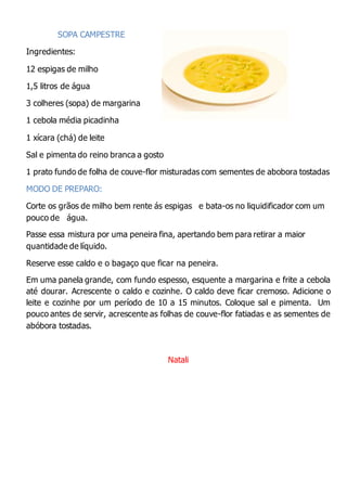 SOPA CAMPESTRE
Ingredientes:
12 espigas de milho
1,5 litros de água
3 colheres (sopa) de margarina
1 cebola média picadinha
1 xícara (chá) de leite
Sal e pimenta do reino branca a gosto
1 prato fundo de folha de couve-flor misturadas com sementes de abobora tostadas
MODO DE PREPARO:
Corte os grãos de milho bem rente ás espigas e bata-os no liquidificador com um
pouco de água.
Passe essa mistura por uma peneira fina, apertando bem para retirar a maior
quantidade de líquido.
Reserve esse caldo e o bagaço que ficar na peneira.
Em uma panela grande, com fundo espesso, esquente a margarina e frite a cebola
até dourar. Acrescente o caldo e cozinhe. O caldo deve ficar cremoso. Adicione o
leite e cozinhe por um período de 10 a 15 minutos. Coloque sal e pimenta. Um
pouco antes de servir, acrescente as folhas de couve-flor fatiadas e as sementes de
abóbora tostadas.
Natali
 