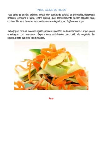 TALOS, CASCAS OU FOLHAS
-Use talos de agrião, brócolis, couve-flor, cascas de batata, de berinjelas, beterraba,
brócolis, cenoura e salsa, entre outros, que provavelmente seriam jogados fora,
contem fibras e deve ser aproveitado em refogados, no feijão e na sopa.
-Não jogue fora os talos do agrião, pois eles contêm muitas vitaminas. Limpe, pique
e refogue com temperos. Experimente cozinha-los com caldo de vegetais. Em
seguida bata tudo no liquidificador.
Ruan
 