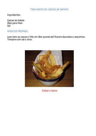 TIRA-GOSTO DE CASCAS DE BATATA
Ingredientes
Cascas de batata
Óleo para fritar
Sal
MODO DE PREPARO:
Lave bem as cascas e frite em óleo quente até ficarem douradas e sequinhas.
Tempere com sal e sirva.
Rafael e Sidnei
 