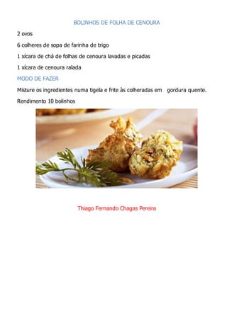 BOLINHOS DE FOLHA DE CENOURA
2 ovos
6 colheres de sopa de farinha de trigo
1 xícara de chá de folhas de cenoura lavadas e picadas
1 xícara de cenoura ralada
MODO DE FAZER
Misture os ingredientes numa tigela e frite às colheradas em gordura quente.
Rendimento 10 bolinhos
Thiago Fernando Chagas Pereira
 