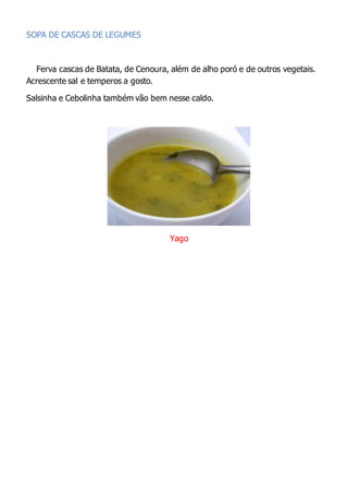 SOPA DE CASCAS DE LEGUMES
Ferva cascas de Batata, de Cenoura, além de alho poró e de outros vegetais.
Acrescente sal e temperos a gosto.
Salsinha e Cebolinha também vão bem nesse caldo.
Yago
 
