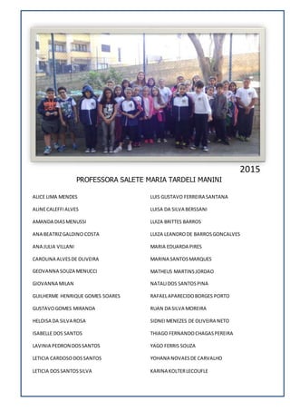 PROFESSORA SALETE MARIA TARDELI MANINI
ALICE LIMA MENDES
ALINECALEFFIALVES
AMANDA DIASMENUSSI
ANA BEATRIZGALDINO COSTA
ANA JULIA VILLANI
CAROLINA ALVESDE OLIVEIRA
GEOVANNA SOUZA MENUCCI
GIOVANNA MILAN
GUILHERME HENRIQUE GOMES SOARES
GUSTAVOGOMES MIRANDA
HELOISA DA SILVA ROSA
ISABELLE DOS SANTOS
LAVINIA PEDRON DOSSANTOS
LETICIA CARDOSODOSSANTOS
LETICIA DOSSANTOSSILVA
LUIS GUSTAVO FERREIRA SANTANA
LUISA DA SILVA BERSSANI
LUIZA BRITTES BARROS
LUIZA LEANDRODE BARROSGONCALVES
MARIA EDUARDA PIRES
MARINA SANTOSMARQUES
MATHEUS MARTINSJORDAO
NATALIDOS SANTOSPINA
RAFAELAPARECIDOBORGES PORTO
RUAN DA SILVA MOREIRA
SIDNEI MENEZES DE OLIVEIRA NETO
THIAGO FERNANDOCHAGASPEREIRA
YAGO FERRIS SOUZA
YOHANA NOVAESDE CARVALHO
KARINA KOLTERLECOUFLE
2015
 