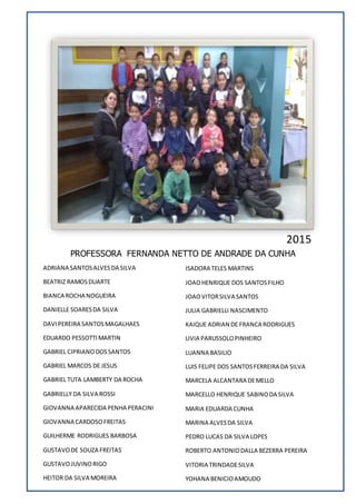 PROFESSORA FERNANDA NETTO DE ANDRADE DA CUNHA
ADRIANA SANTOSALVESDA SILVA
BEATRIZ RAMOSDUARTE
BIANCA ROCHA NOGUEIRA
DANIELLE SOARESDA SILVA
DAVIPEREIRA SANTOSMAGALHAES
EDUARDO PESSOTTIMARTIN
GABRIEL CIPRIANODOSSANTOS
GABRIEL MARCOS DE JESUS
GABRIEL TUTA LAMBERTY DA ROCHA
GABRIELLY DA SILVA ROSSI
GIOVANNA APARECIDA PENHA PERACINI
GIOVANNA CARDOSOFREITAS
GUILHERME RODRIGUES BARBOSA
GUSTAVODE SOUZA FREITAS
GUSTAVOJUVINORIGO
HEITOR DA SILVA MOREIRA
ISADORA TELES MARTINS
JOAOHENRIQUE DOS SANTOSFILHO
JOAOVITORSILVA SANTOS
JULIA GABRIELLI NASCIMENTO
KAIQUE ADRIAN DE FRANCA RODRIGUES
LIVIA PARUSSOLOPINHEIRO
LUANNA BASILIO
LUIS FELIPE DOS SANTOSFERREIRA DA SILVA
MARCELA ALCANTARA DEMELLO
MARCELLO HENRIQUE SABINODA SILVA
MARIA EDUARDA CUNHA
MARINA ALVESDA SILVA
PEDRO LUCAS DA SILVA LOPES
ROBERTO ANTONIODALLA BEZERRA PEREIRA
VITORIA TRINDADESILVA
YOHANA BENICIOAMOUDO
2015
 