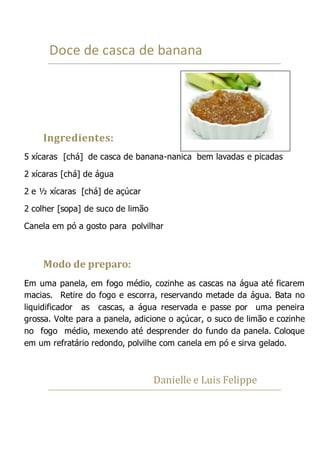 Doce de casca de banana
Ingredientes:
5 xícaras [chá] de casca de banana-nanica bem lavadas e picadas
2 xícaras [chá] de água
2 e ½ xícaras [chá] de açúcar
2 colher [sopa] de suco de limão
Canela em pó a gosto para polvilhar
Modo de preparo:
Em uma panela, em fogo médio, cozinhe as cascas na água até ficarem
macias. Retire do fogo e escorra, reservando metade da água. Bata no
liquidificador as cascas, a água reservada e passe por uma peneira
grossa. Volte para a panela, adicione o açúcar, o suco de limão e cozinhe
no fogo médio, mexendo até desprender do fundo da panela. Coloque
em um refratário redondo, polvilhe com canela em pó e sirva gelado.
Danielle e Luis Felippe
 