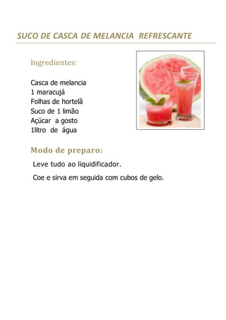 SUCO DE CASCA DE MELANCIA REFRESCANTE
Ingredientes:
Casca de melancia
1 maracujá
Folhas de hortelã
Suco de 1 limão
Açúcar a gosto
1litro de água
Modo de preparo:
Leve tudo ao liquidificador.
Coe e sirva em seguida com cubos de gelo.
 