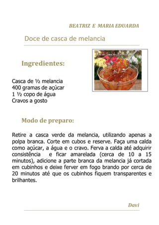 BEATRIZ E MARIA EDUARDA
Doce de casca de melancia
Ingredientes:
Casca de ½ melancia
400 gramas de açúcar
1 ½ copo de água
Cravos a gosto
Modo de preparo:
Retire a casca verde da melancia, utilizando apenas a
polpa branca. Corte em cubos e reserve. Faça uma calda
como açúcar, a água e o cravo. Ferva a calda até adquirir
consistência e ficar amarelada (cerca de 10 a 15
minutos), adicione a parte branca da melancia já cortada
em cubinhos e deixe ferver em fogo brando por cerca de
20 minutos até que os cubinhos fiquem transparentes e
brilhantes.
Davi
 