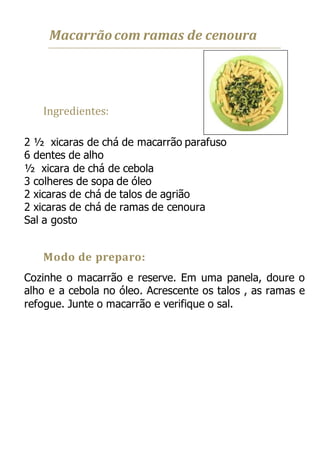 Macarrãocom ramas de cenoura
Ingredientes:
2 ½ xicaras de chá de macarrão parafuso
6 dentes de alho
½ xicara de chá de cebola
3 colheres de sopa de óleo
2 xicaras de chá de talos de agrião
2 xicaras de chá de ramas de cenoura
Sal a gosto
Modo de preparo:
Cozinhe o macarrão e reserve. Em uma panela, doure o
alho e a cebola no óleo. Acrescente os talos , as ramas e
refogue. Junte o macarrão e verifique o sal.
 