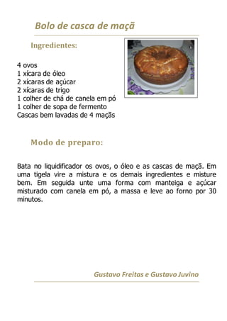 Bolo de casca de maçã
Ingredientes:
4 ovos
1 xícara de óleo
2 xícaras de açúcar
2 xícaras de trigo
1 colher de chá de canela em pó
1 colher de sopa de fermento
Cascas bem lavadas de 4 maçãs
Modo de preparo:
Bata no liquidificador os ovos, o óleo e as cascas de maçã. Em
uma tigela vire a mistura e os demais ingredientes e misture
bem. Em seguida unte uma forma com manteiga e açúcar
misturado com canela em pó, a massa e leve ao forno por 30
minutos.
Gustavo Freitas e Gustavo Juvino
 