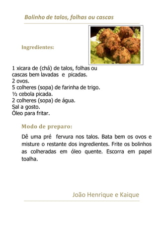 Bolinho de talos, folhas ou cascas
Ingredientes:
1 xicara de (chá) de talos, folhas ou
cascas bem lavadas e picadas.
2 ovos.
5 colheres (sopa) de farinha de trigo.
½ cebola picada.
2 colheres (sopa) de água.
Sal a gosto.
Óleo para fritar.
Modo de preparo:
Dê uma pré fervura nos talos. Bata bem os ovos e
misture o restante dos ingredientes. Frite os bolinhos
as colheradas em óleo quente. Escorra em papel
toalha.
João Henrique e Kaique
 