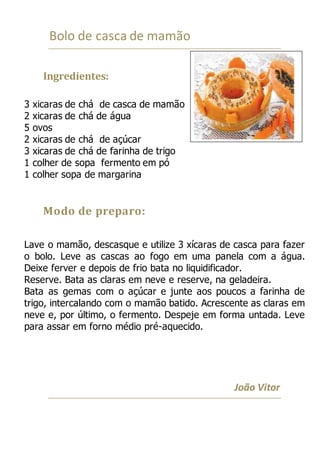 Bolo de casca de mamão
Ingredientes:
3 xicaras de chá de casca de mamão
2 xicaras de chá de água
5 ovos
2 xicaras de chá de açúcar
3 xicaras de chá de farinha de trigo
1 colher de sopa fermento em pó
1 colher sopa de margarina
Modo de preparo:
Lave o mamão, descasque e utilize 3 xícaras de casca para fazer
o bolo. Leve as cascas ao fogo em uma panela com a água.
Deixe ferver e depois de frio bata no liquidificador.
Reserve. Bata as claras em neve e reserve, na geladeira.
Bata as gemas com o açúcar e junte aos poucos a farinha de
trigo, intercalando com o mamão batido. Acrescente as claras em
neve e, por último, o fermento. Despeje em forma untada. Leve
para assar em forno médio pré-aquecido.
João Vitor
 