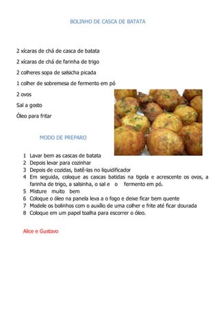 BOLINHO DE CASCA DE BATATA
2 xícaras de chá de casca de batata
2 xícaras de chá de farinha de trigo
2 colheres sopa de salsicha picada
1 colher de sobremesa de fermento em pó
2 ovos
Sal a gosto
Óleo para fritar
MODO DE PREPARO
1 Lavar bem as cascas de batata
2 Depois levar para cozinhar
3 Depois de cozidas, batê-las no liquidificador
4 Em seguida, coloque as cascas batidas na tigela e acrescente os ovos, a
farinha de trigo, a salsinha, o sal e o fermento em pó.
5 Misture muito bem
6 Coloque o óleo na panela leva a o fogo e deixe ficar bem quente
7 Modele os bolinhos com o auxílio de uma colher e frite até ficar dourada
8 Coloque em um papel toalha para escorrer o óleo.
Alice e Gustavo
 