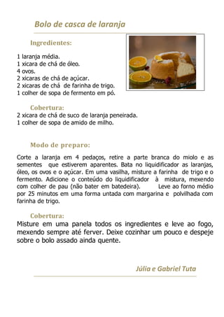 Bolo de casca de laranja
Ingredientes:
1 laranja média.
1 xicara de chá de óleo.
4 ovos.
2 xicaras de chá de açúcar.
2 xicaras de chá de farinha de trigo.
1 colher de sopa de fermento em pó.
Cobertura:
2 xicara de chá de suco de laranja peneirada.
1 colher de sopa de amido de milho.
Modo de preparo:
Corte a laranja em 4 pedaços, retire a parte branca do miolo e as
sementes que estiverem aparentes. Bata no liquidificador as laranjas,
óleo, os ovos e o açúcar. Em uma vasilha, misture a farinha de trigo e o
fermento. Adicione o conteúdo do liquidificador à mistura, mexendo
com colher de pau (não bater em batedeira). Leve ao forno médio
por 25 minutos em uma forma untada com margarina e polvilhada com
farinha de trigo.
Cobertura:
Misture em uma panela todos os ingredientes e leve ao fogo,
mexendo sempre até ferver. Deixe cozinhar um pouco e despeje
sobre o bolo assado ainda quente.
Júlia e Gabriel Tuta
 
