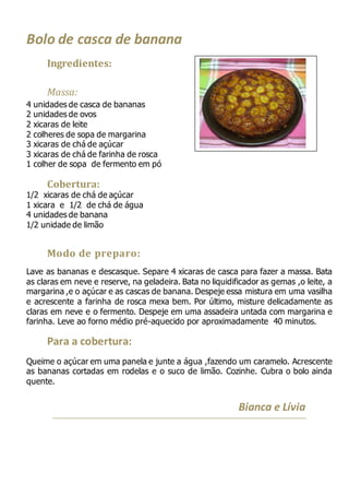 Bolo de casca de banana
Ingredientes:
Massa:
4 unidades de casca de bananas
2 unidades de ovos
2 xicaras de leite
2 colheres de sopa de margarina
3 xicaras de chá de açúcar
3 xicaras de chá de farinha de rosca
1 colher de sopa de fermento em pó
Cobertura:
1/2 xicaras de chá de açúcar
1 xicara e 1/2 de chá de água
4 unidades de banana
1/2 unidade de limão
Modo de preparo:
Lave as bananas e descasque. Separe 4 xicaras de casca para fazer a massa. Bata
as claras em neve e reserve, na geladeira. Bata no liquidificador as gemas ,o leite, a
margarina ,e o açúcar e as cascas de banana. Despeje essa mistura em uma vasilha
e acrescente a farinha de rosca mexa bem. Por último, misture delicadamente as
claras em neve e o fermento. Despeje em uma assadeira untada com margarina e
farinha. Leve ao forno médio pré-aquecido por aproximadamente 40 minutos.
Para a cobertura:
Queime o açúcar em uma panela e junte a água ,fazendo um caramelo. Acrescente
as bananas cortadas em rodelas e o suco de limão. Cozinhe. Cubra o bolo ainda
quente.
Bianca e Lívia
 
