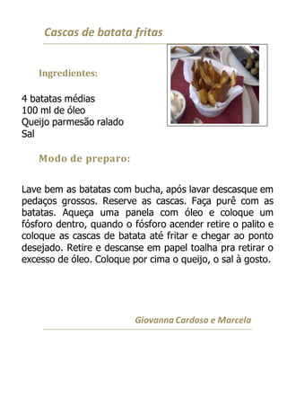 Cascas de batata fritas
Ingredientes:
4 batatas médias
100 ml de óleo
Queijo parmesão ralado
Sal
Modo de preparo:
Lave bem as batatas com bucha, após lavar descasque em
pedaços grossos. Reserve as cascas. Faça purê com as
batatas. Aqueça uma panela com óleo e coloque um
fósforo dentro, quando o fósforo acender retire o palito e
coloque as cascas de batata até fritar e chegar ao ponto
desejado. Retire e descanse em papel toalha pra retirar o
excesso de óleo. Coloque por cima o queijo, o sal à gosto.
Giovanna Cardoso e Marcela
 