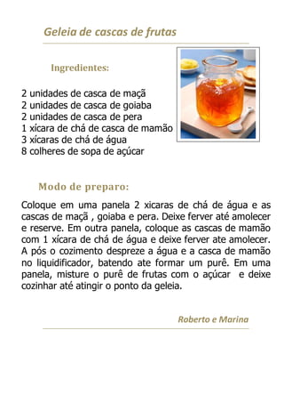 Geleia de cascas de frutas
Ingredientes:
2 unidades de casca de maçã
2 unidades de casca de goiaba
2 unidades de casca de pera
1 xícara de chá de casca de mamão
3 xícaras de chá de água
8 colheres de sopa de açúcar
Modo de preparo:
Coloque em uma panela 2 xicaras de chá de água e as
cascas de maçã , goiaba e pera. Deixe ferver até amolecer
e reserve. Em outra panela, coloque as cascas de mamão
com 1 xícara de chá de água e deixe ferver ate amolecer.
A pós o cozimento despreze a água e a casca de mamão
no liquidificador, batendo ate formar um purê. Em uma
panela, misture o purê de frutas com o açúcar e deixe
cozinhar até atingir o ponto da geleia.
Roberto e Marina
 